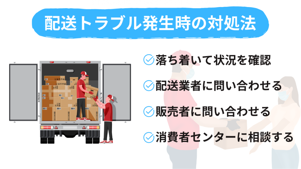 発送トラブル発生時の対処法
・落ち着いて状況を確認
・発送業者に問い合わせる
・販売者に問い合わせる
・消費者センターに相談する