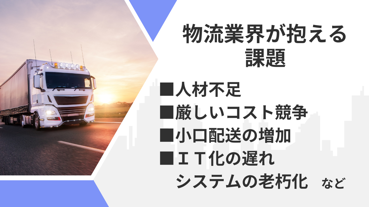 「物流業界が抱える課題■人材不足■厳しいコスト競争■小口配送の増加■IT化遅れのシステムの老朽化　など」